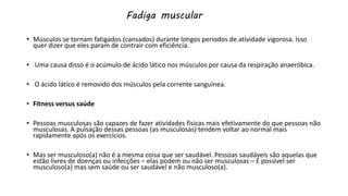 Fadiga muscular
• Músculos se tornam fatigados (cansados) durante longos periodos de atividade vigorosa. Isso
quer dizer que eles param de contrair com eficiência.
• Uma causa disso é o acúmulo de ácido lático nos músculos por causa da respiração anaeróbica.
• O ácido lático é removido dos músculos pela corrente sanguínea.
• Fitness versus saúde
• Pessoas musculosas são capazes de fazer atividades físicas mais efetivamente do que pessoas não
musculosas. A pulsação dessas pessoas (as musculosas) tendem voltar ao normal mais
rapidamente após os exercícios.
• Mas ser musculoso(a) não é a mesma coisa que ser saudável. Pessoas saudáveis são aquelas que
estão livres de doenças ou infecções – elas podem ou não ser musculosas – É possível ser
musculoso(a) mas sem saúde ou ser saudável e não musculoso(a).
 
