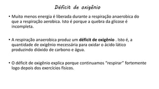 Déficit de oxigênio
• Muito menos energia é liberada durante a respiração anaerobica do
que a respiração aerobica. Isto é porque a quebra da glicose é
incompleta.
• A respiração anaerobica produz um déficit de oxigênio . Isto é, a
quantidade de oxigênio mecessária para oxidar o ácido lático
produzindo dióxido de carbono e água.
• O déficit de oxigênio explica porque continuamos “respirar” fortemente
logo depois dos exercícios físicos.
 