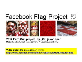 Facebook Flag Project
2012 Euro Cup project by „Ozujsko” beer
Media: Facebook, viral, online banners, PR, guerrila, event, ATL
Video about the project (2,31 min):
http://www.youtube.com/watch?v=2qzt51JqKEk&feature=plcp
 