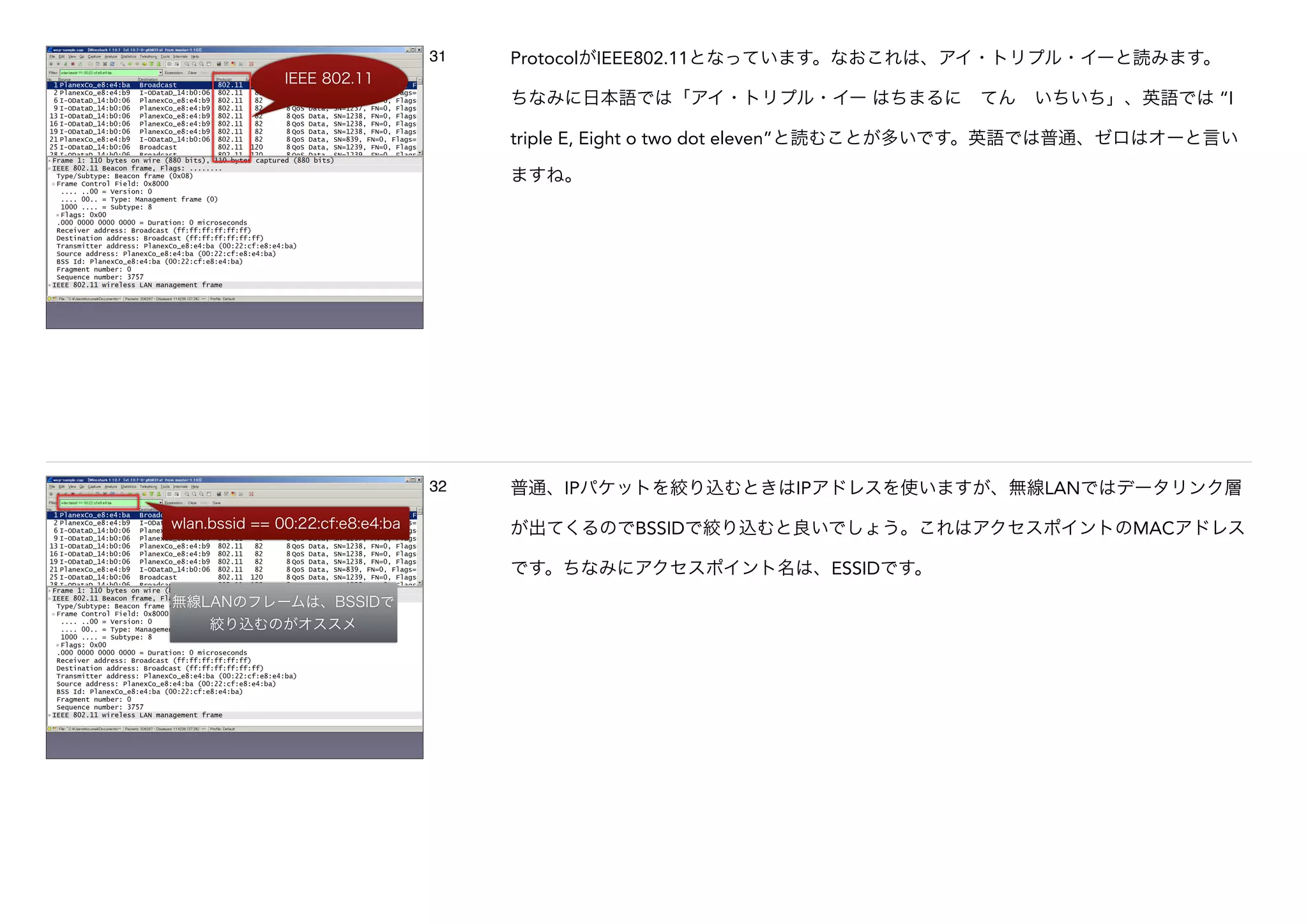 IEEE 802.11
31 ProtocolがIEEE802.11となっています。なおこれは、アイ・トリプル・イーと読みます。
ちなみに日本語では「アイ・トリプル・イー はちまるに てん いちいち」、英語では “I
triple E, Eight o two dot eleven”と読むことが多いです。英語では普通、ゼロはオーと言い
ますね。
wlan.bssid == 00:22:cf:e8:e4:ba
無線LANのフレームは、BSSIDで
絞り込むのがオススメ
32 普通、IPパケットを絞り込むときはIPアドレスを使いますが、無線LANではデータリンク層
が出てくるのでBSSIDで絞り込むと良いでしょう。これはアクセスポイントのMACアドレス
です。ちなみにアクセスポイント名は、ESSIDです。
 