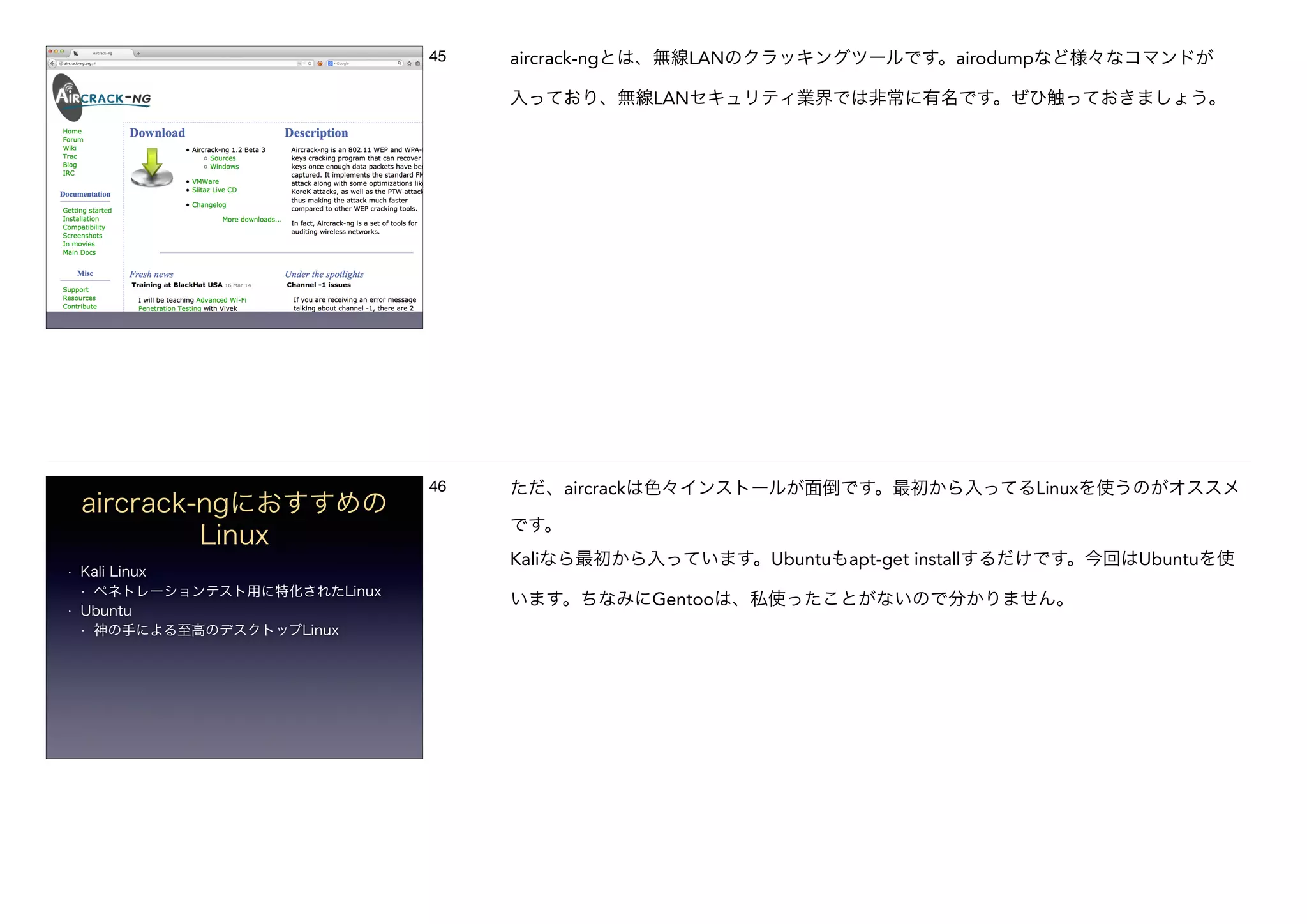 45 aircrack-ngとは、無線LANのクラッキングツールです。airodumpなど様々なコマンドが
入っており、無線LANセキュリティ業界では非常に有名です。ぜひ触っておきましょう。
aircrack-ngにおすすめの
Linux
• Kali Linux
• ペネトレーションテスト用に特化されたLinux
• Ubuntu
• 神の手による至高のデスクトップLinux
46 ただ、aircrackは色々インストールが面倒です。最初から入ってるLinuxを使うのがオススメ
です。
Kaliなら最初から入っています。Ubuntuもapt-get installするだけです。今回はUbuntuを使
います。ちなみにGentooは、私使ったことがないので分かりません。
 