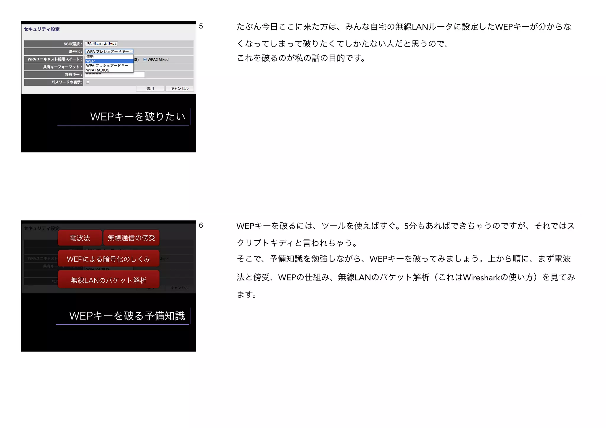 WEPキーを破りたい
5 たぶん今日ここに来た方は、みんな自宅の無線LANルータに設定したWEPキーが分からな
くなってしまって破りたくてしかたない人だと思うので、
これを破るのが私の話の目的です。
WEPキーを破る予備知識
電波法 無線通信の傍受
WEPによる暗号化のしくみ
無線LANのパケット解析
6 WEPキーを破るには、ツールを使えばすぐ。5分もあればできちゃうのですが、それではス
クリプトキディと言われちゃう。
そこで、予備知識を勉強しながら、WEPキーを破ってみましょう。上から順に、まず電波
法と傍受、WEPの仕組み、無線LANのパケット解析（これはWiresharkの使い方）を見てみ
ます。
 