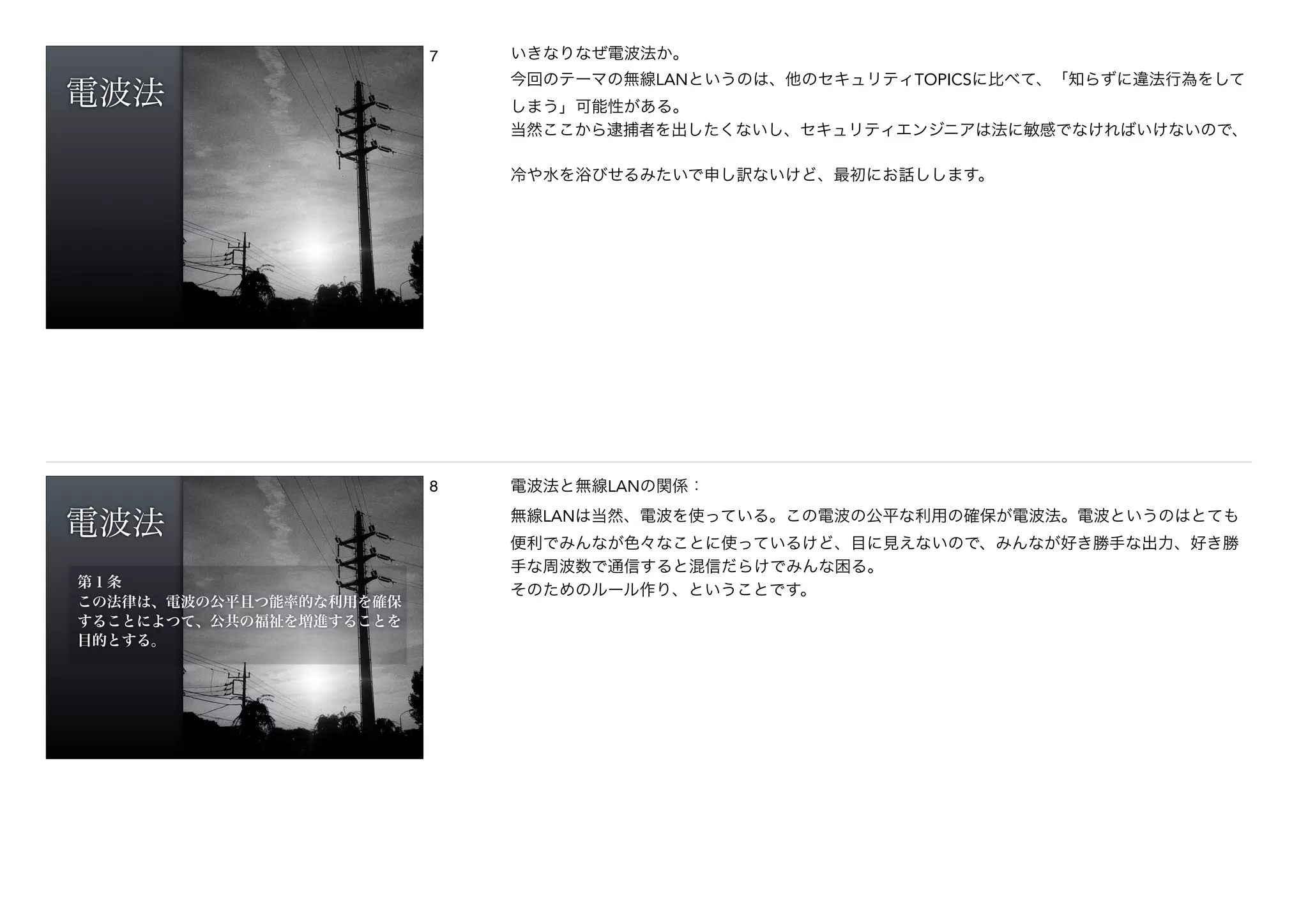 電波法
7 いきなりなぜ電波法か。
今回のテーマの無線LANというのは、他のセキュリティTOPICSに比べて、「知らずに違法行為をして
しまう」可能性がある。
当然ここから逮捕者を出したくないし、セキュリティエンジニアは法に敏感でなければいけないので、
!冷や水を浴びせるみたいで申し訳ないけど、最初にお話しします。
電波法
第１条
この法律は、電波の公平且つ能率的な利用を確保
することによつて、公共の福祉を増進することを
目的とする。
8 電波法と無線LANの関係：
無線LANは当然、電波を使っている。この電波の公平な利用の確保が電波法。電波というのはとても
便利でみんなが色々なことに使っているけど、目に見えないので、みんなが好き勝手な出力、好き勝
手な周波数で通信すると混信だらけでみんな困る。
そのためのルール作り、ということです。
 