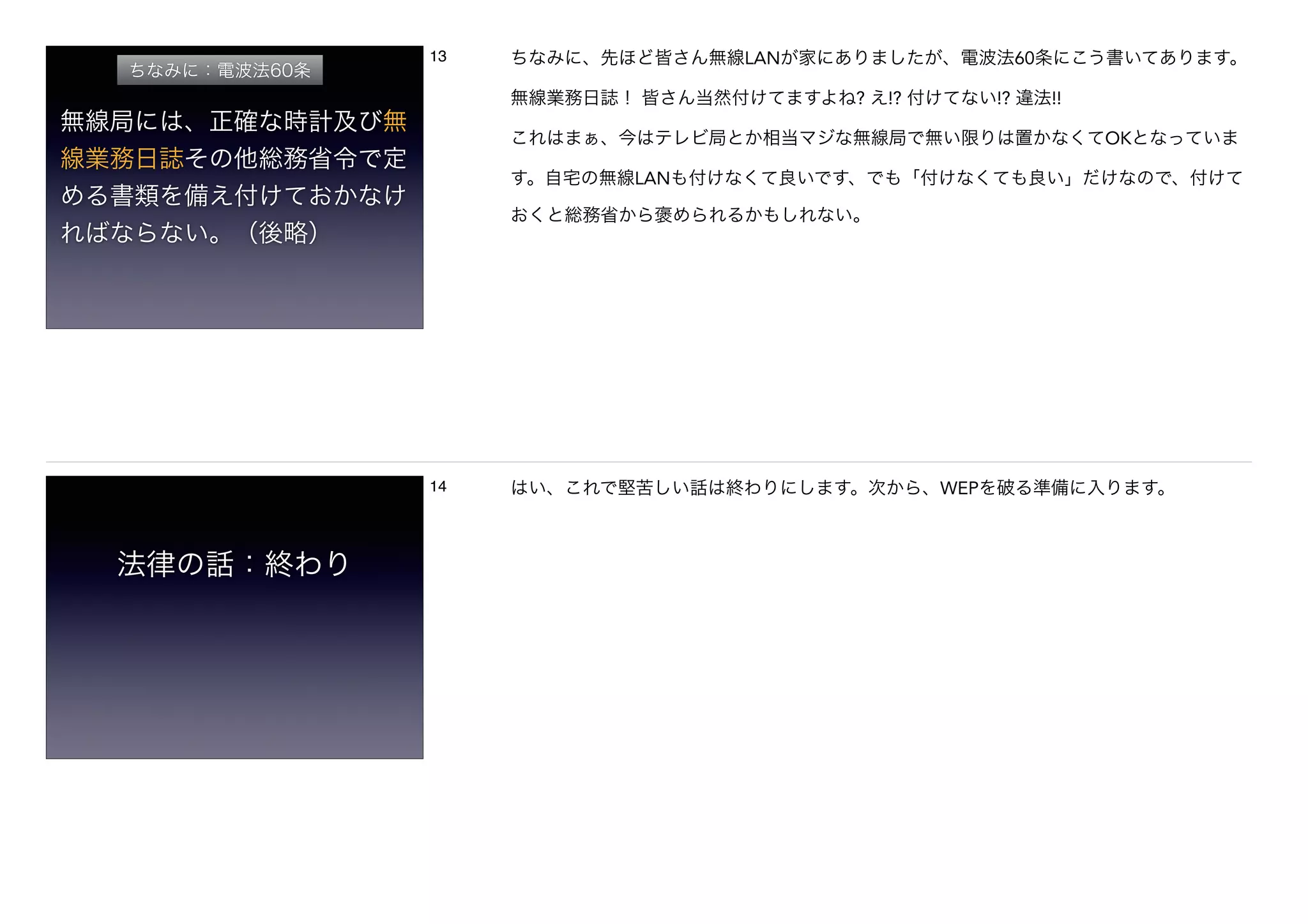 ちなみに：電波法60条
無線局には、正確な時計及び無
線業務日誌その他総務省令で定
める書類を備え付けておかなけ
ればならない。（後略）
13 ちなみに、先ほど皆さん無線LANが家にありましたが、電波法60条にこう書いてあります。
無線業務日誌！ 皆さん当然付けてますよね? え!? 付けてない!? 違法!!
これはまぁ、今はテレビ局とか相当マジな無線局で無い限りは置かなくてOKとなっていま
す。自宅の無線LANも付けなくて良いです、でも「付けなくても良い」だけなので、付けて
おくと総務省から褒められるかもしれない。
法律の話：終わり
14 はい、これで堅苦しい話は終わりにします。次から、WEPを破る準備に入ります。
 