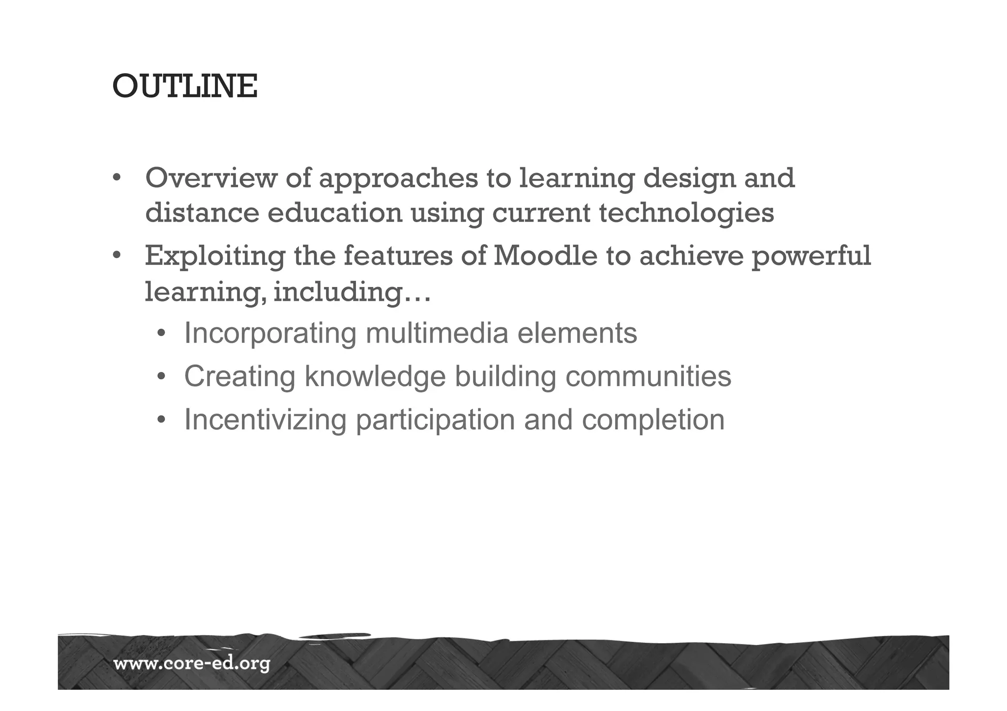 OUTLINE
•  Overview of approaches to learning design and
distance education using current technologies
•  Exploiting the features of Moodle to achieve powerful
learning, including…
•  Incorporating multimedia elements
•  Creating knowledge building communities
•  Incentivizing participation and completion
 