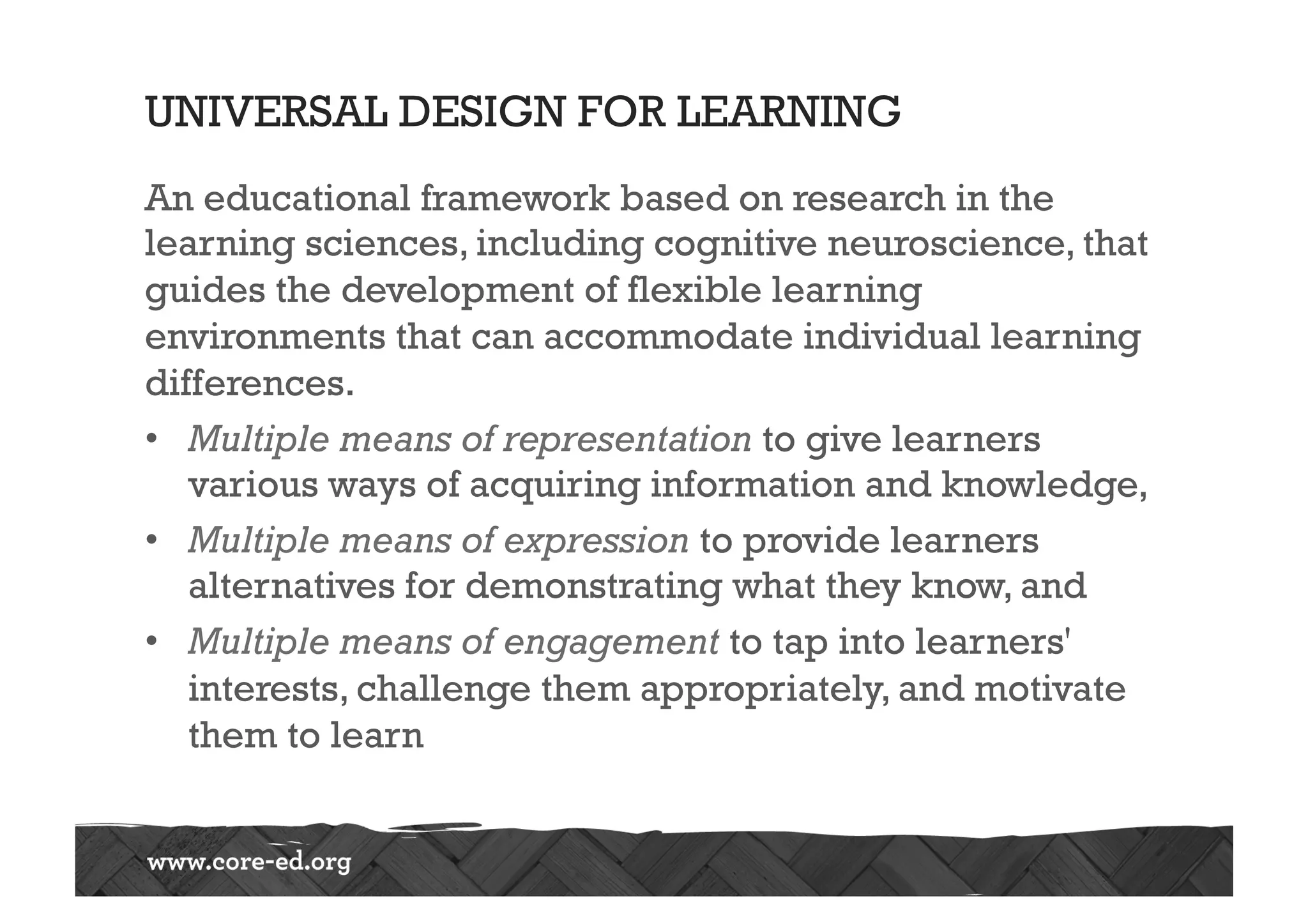 UNIVERSAL DESIGN FOR LEARNING
An educational framework based on research in the
learning sciences, including cognitive neuroscience, that
guides the development of flexible learning
environments that can accommodate individual learning
differences.
•  Multiple means of representation to give learners
various ways of acquiring information and knowledge,
•  Multiple means of expression to provide learners
alternatives for demonstrating what they know, and
•  Multiple means of engagement to tap into learners'
interests, challenge them appropriately, and motivate
them to learn
 