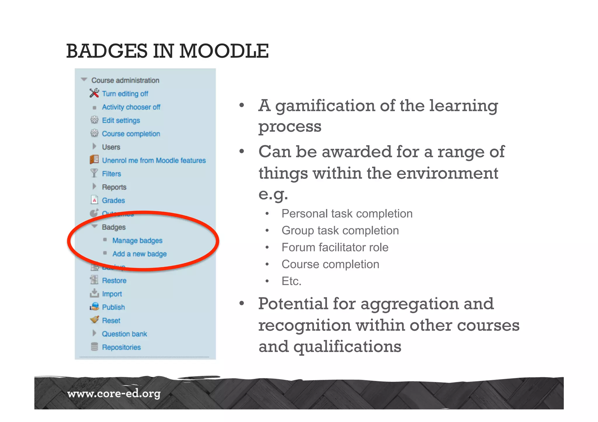 BADGES IN MOODLE
•  A gamification of the learning
process
•  Can be awarded for a range of
things within the environment
e.g.
•  Personal task completion
•  Group task completion
•  Forum facilitator role
•  Course completion
•  Etc.
•  Potential for aggregation and
recognition within other courses
and qualifications
 