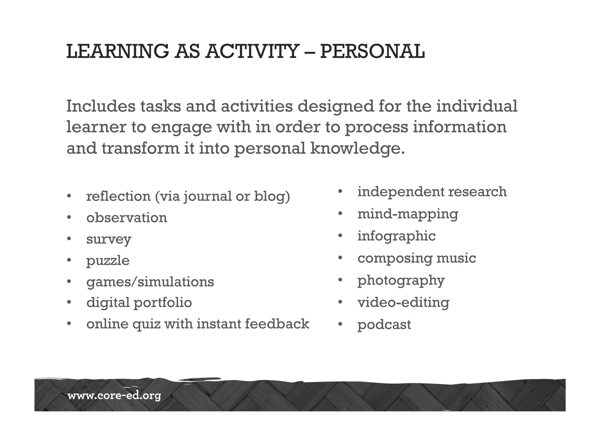 LEARNING AS ACTIVITY – PERSONAL
Includes tasks and activities designed for the individual
learner to engage with in order to process information
and transform it into personal knowledge.
•  reflection (via journal or blog)
•  observation
•  survey
•  puzzle
•  games/simulations
•  digital portfolio
•  online quiz with instant feedback
•  independent research
•  mind-mapping
•  infographic
•  composing music
•  photography
•  video-editing
•  podcast
 
