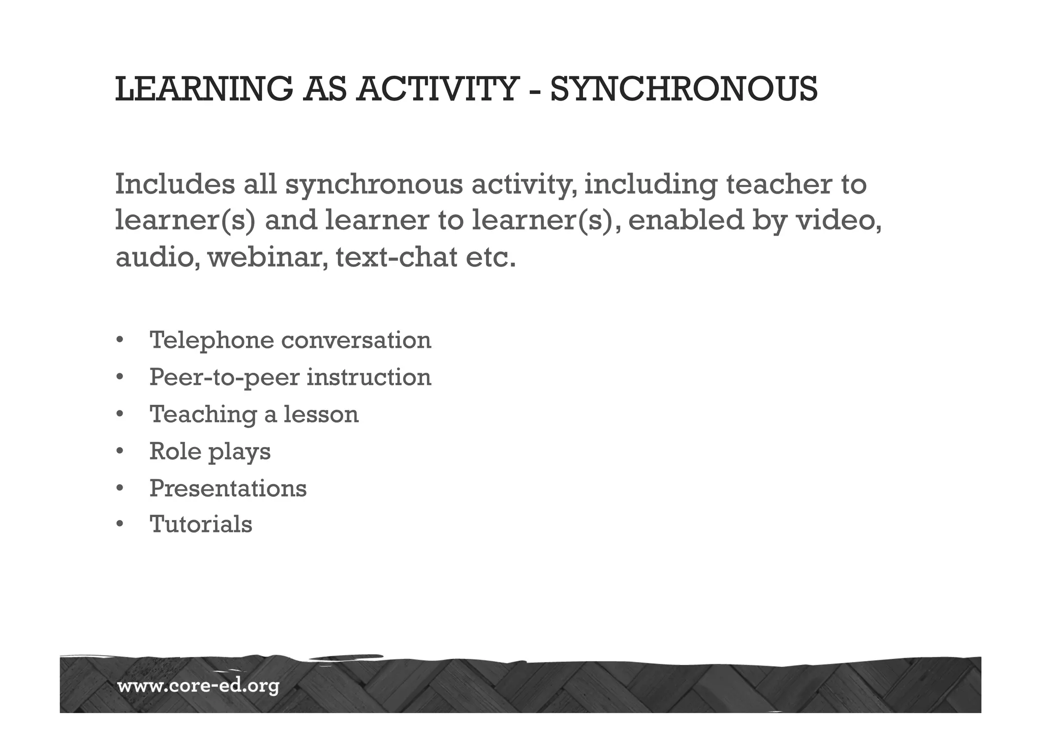 LEARNING AS ACTIVITY - SYNCHRONOUS
Includes all synchronous activity, including teacher to
learner(s) and learner to learner(s), enabled by video,
audio, webinar, text-chat etc.
•  Telephone conversation
•  Peer-to-peer instruction
•  Teaching a lesson
•  Role plays
•  Presentations
•  Tutorials
 