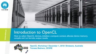 Introduction to OpenCL
How to select OpenCL devices, initialise a compute context, allocate device memory,
compile and run kernels, output results

OpenCL Workshop | December 1, 2010 | Brisbane, Australia!
Tomasz Bednarz, CESRE!

 