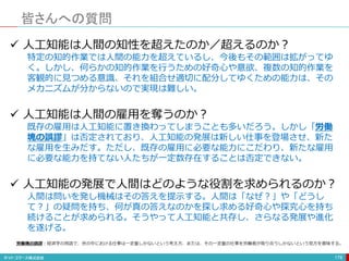 皆さんへの質問
178
 人工知能は人間の知性を超えたのか／超えるのか？
特定の知的作業では人間の能力を超えているし、今後もその範囲は拡がってゆ
く。しかし、何らかの知的作業を行うための好奇心や意欲、複数の知的作業を
客観的に見つめる意識、それを組合せ適切に配分してゆくための能力は、その
メカニズムが分からないので実現は難しい。
 人工知能は人間の雇用を奪うのか？
既存の雇用は人工知能に置き換わってしまうことも多いだろう。しかし「労働
塊の誤謬」は否定されており、人工知能の発展は新しい仕事を登場させ、新た
な雇用を生みだす。ただし、既存の雇用に必要な能力にこだわり、新たな雇用
に必要な能力を持てない人たちが一定数存在することは否定できない。
 人工知能の発展で人間はどのような役割を求められるのか？
人間は問いを発し機械はその答えを提示する。人間は「なぜ？」や「どうし
て？」の疑問を持ち、何が真の答えなのかを探し求める好奇心や探究心を持ち
続けることが求められる。そうやって人工知能と共存し、さらなる発展や進化
を遂げる。
労働塊の誤謬：経済学の用語で、世の中における仕事は一定量しかないという考え方、または、その一定量の仕事を労働者が取り合うしかないという見方を意味する。
 
