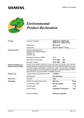 s

Building Technologies

Environmental
Product Declaration

OZW772.01, OZW772.04,
OZW772.16, OZW772.250
Web server

Product line
Process control

Types of equipment
Designation

Product

SyncoTM, SyncoTM living

Siemens Switzerland Ltd.
Building Technologies Division
Gubelstr. 22
CH-6301 Zug
Management system certified

since

by

ISO 14001 (environment)

20.10.1998

BSI

ISO 9001 (quality)

22.07.1986

BSI

Environmentally compatible product design

Product responsibility of Siemens covers the entire product life cycle. Siemens
already assesses, avoids and minimizes the environmental impact of its products with respect to production, procurement, sales, use, services and disposal
during the product and process planning phases by complying Siemens Standard SN 36350 "Environmentally compatible products".

Product use

Typical energy consumption per year

18 kWh/a

Maintenance

Not necessary

Risk of fire

Fire load

8 MJ

Packaging

20-PAP Corrugated fiber board

Main box

21-PAP Fiber board

Box AC adapter

22-PAP paper

Label

22-PAP paper

Installation instructions

Notes on disposal

One-way, recyclable

28.02.2011

CE1E5701en

107 g
25 g
1g
83 g

Page 1 of 2

 