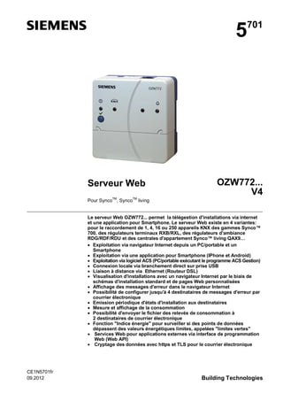 5

Serveur Web

701

OZW772...
V4

Pour SyncoTM, SyncoTM living

Le serveur Web OZW772... permet la télégestion d'installations via internet
et une application pour Smartphone. Le serveur Web existe en 4 variantes:
pour le raccordement de 1, 4, 16 ou 250 appareils KNX des gammes Synco™
700, des régulateurs terminaux RXB/RXL, des régulateurs d'ambiance
RDG/RDF/RDU et des centrales d'appartement Synco™ living QAX9…
Exploitation via navigateur Internet depuis un PC/portable et un
Smartphone
Exploitation via une application pour Smartphone (IPhone et Android)
Exploitation via logiciel ACS (PC/portable exécutant le programme ACS Gestion)
Connexion locale via branchement direct sur prise USB
Liaison à distance via Ethernet (Routeur DSL)
Visualisation d'installations avec un navigateur Internet par le biais de
schémas d'installation standard et de pages Web personnalisées
Affichage des messages d'erreur dans le navigateur Internet
Possibilité de configurer jusqu'à 4 destinataires de messages d'erreur par
courrier électronique
Emission périodique d'états d'installation aux destinataires
Mesure et affichage de la consommation
Possibilité d'envoyer le fichier des relevés de consommation à
2 destinataires de courrier électronique
Fonction "Indice énergie" pour surveiller si des points de données
dépassent des valeurs énergétiques limites, appelées "limites vertes"
Services Web pour applications externes via interface de programmation
Web (Web API)
Cryptage des données avec https et TLS pour le courrier électronique

CE1N5701fr
09.2012

Building Technologies

 