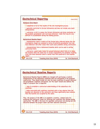 13
25 of 30 Tunnelling Grad Class (2015) Dr. Erik Eberhardt
Geotechnical Reporting
- compilation of all of the results of the site investigation process.
Geological Data Report
- generally restricted to factual information and does not include very much
interpretation.
- contractor is left to assess the factual information and draw conclusions on
the probable groundwater and rock mass behaviour; tasks that may be very
difficult to accommodate during the bidding process.
Geotechnical Baseline Report
- interpretative report in which all the factual data collected during the site
investigation stages are analysed in terms of potential groundwater and rock
mass behaviour and other issues that could cause problems during construction.
- interpretations form a behavioural baseline which can be used in setting
contractual limits.
- contractor cannot make claims for ground behaviour which falls at or above
the baseline while the owner has to accept responsibility for problems resulting
from rock mass behaviour which is worse than that predicted in the baseline
report.
Hoek (2012)
26 of 30 Tunnelling Grad Class (2015) Dr. Erik Eberhardt
Geotechnical Baseline Reports
- Aims to establish a contractual understanding of the subsurface site
conditions.
Geotechnical Baseline Reports (GBRs) are charged with portraying a realistic
interpretation of the subsurface conditions that are anticipated in the proposed
construction. They should include not only the mean conditions of ground behaviour
and groundwater conditions anticipated, but the report should also address the
range of variances that is expected.
- Risks associated with conditions consistent with or less adverse than the
baseline are allocated to the contractor and those significantly more adverse
than the baseline are accepted by the owner.
Thus, the purpose of the GBR is to establish a realistic, common basis for
evaluating any contractor claims for differing site conditions that develop during
construction. The GBR is the basis for equitable contractual risk sharing and risk
allocation between the project owner and their selected contractor.
 