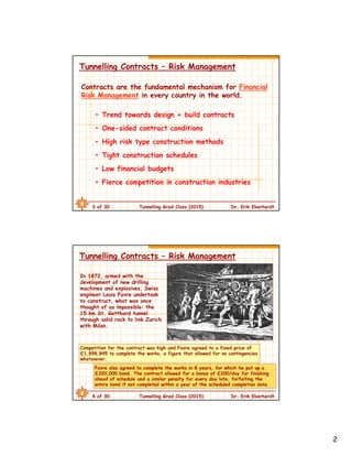 2
3 of 30 Tunnelling Grad Class (2015) Dr. Erik Eberhardt
Tunnelling Contracts – Risk Management
Contracts are the fundamental mechanism for Financial
Risk Management in every country in the world.
• Trend towards design + build contracts
• One-sided contract conditions
• High risk type construction methods
• Tight construction schedules
• Low financial budgets
• Fierce competition in construction industries
4 of 30 Tunnelling Grad Class (2015) Dr. Erik Eberhardt
Tunnelling Contracts – Risk Management
Competition for the contract was high and Favre agreed to a fixed price of
£1,898,845 to complete the works, a figure that allowed for no contingencies
whatsoever.
In 1872, armed with the
development of new drilling
machines and explosives, Swiss
engineer Louis Favre undertook
to construct, what was once
thought of as impossible: the
15 km St. Gotthard tunnel
through solid rock to link Zurich
with Milan.
Favre also agreed to complete the works in 8 years, for which he put up a
£320,000 bond. The contract allowed for a bonus of £200/day for finishing
ahead of schedule and a similar penalty for every day late, forfeiting the
entire bond if not completed within a year of the scheduled completion date.
 
