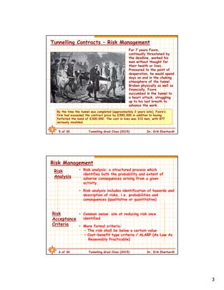 3
5 of 30 Tunnelling Grad Class (2015) Dr. Erik Eberhardt
Tunnelling Contracts – Risk Management
By the time the tunnel was completed (approximately 2 years late), Favre’s
firm had exceeded the contract price by £590,000 in addition to having
forfeited the bond of £300,000. The cost in lives was 310 men, with 877
seriously invalided.
For 7 years Favre,
continually threatened by
the deadline, worked his
men without thought for
their health or lives.
Pressured to the point of
desperation, he would spend
days on end in the choking
atmosphere of the tunnel.
Broken physically as well as
financially, Favre
succumbed in the tunnel to
a heart attack, struggling
up to his last breath to
advance the work.
6 of 30 Tunnelling Grad Class (2015) Dr. Erik Eberhardt
Risk Management
• Risk analysis: a structured process which
identifies both the probability and extent of
adverse consequences arising from a given
activity.
• Risk analysis includes identification of hazards and
description of risks, i.e. probabilities and
consequences (qualitative or quantitative)
Risk
Analysis
Risk
Acceptance
Criteria
• Common sense: aim at reducing risk once
identified.
• More formal criteria:
– The risk shall be below a certain value
– Cost-benefit type criteria / ALARP (As Low As
Reasonably Practicable)
 