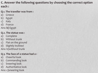 C. Answer the following questions by choosing the correct option
each :
Q.1. The traveller was from :
a) Greece
b) Egypt
c) Italy
d) France
Ans: b) Egypt
Q.2. The statue was :
a) Complete
b) Without trunk
c) Flat on the ground
d) Slightly inclined
Ans: b)without trunk
Q.3. The face of a statue had a :
a) Cheerful look
b) Commanding look
c) Sneering look
d) Authoritative look
Ans: c)sneering look

 