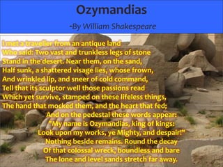 Ozymandias
-By William Shakespeare
I met a traveller from an antique land
Who said: Two vast and trunkless legs of stone
Stand in the desert. Near them, on the sand,
Half sunk, a shattered visage lies, whose frown,
And wrinkled lip, and sneer of cold command,
Tell that its sculptor well those passions read
Which yet survive, stamped on these lifeless things,
The hand that mocked them, and the heart that fed;
And on the pedestal these words appear:
"My name is Ozymandias, king of kings:
Look upon my works, ye Mighty, and despair!"
Nothing beside remains. Round the decay
Of that colossal wreck, boundless and bare
The lone and level sands stretch far away.

 
