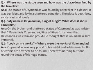 Q.4. Where was the statue seen and how was the place described by
the traveller?
Ans: The statue of Ozymandias was found by a traveller in a desert. It
was trunkless and lay in a shattered condition. The place is describes,
sandy, vast and lonely.
Q.5. “My name is Ozymandias, King of Kings”. What does it show
about him?
Ans: On the broken and shattered statue of Ozymandias was written
that “My name is Ozymandias, King of Kings”. It shows that
Ozymandias was vain and proud. He thought that it would make him
immortal.
Q.6. “Look on my works” – Where were the works of Ozymandias?
Ans: Ozymandias was very proud of his might and achievements. But
his works are nowhere to be found. There was nothing but sand
round the decay of his huge statue.

 