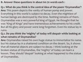 B. Answer these questions in about 60-70 words each :

Q.1. What do you think is the central idea of the poem ‘Ozymandias’?
Ans: This poem depicts the vanity of human pomp and power.
Everything in this world is subject to decay. Even the mightiest of
human beings are destroyed by the time. Nothing remains of them.
Ozymandias was a very powerful king of Egypt. He thought that he
was ‘King of Kings’ and have tremendous achievements to his credit.
But all his glory and power were long forgotten. Even his statue lay in
ruins.
Q.2. Do you think the ‘mighty’ of today will despair while looking at
what remains of Ozymandias?
Ans: Ozymandias raised his own huge statue to immortalize his name.
but his statue lay in a shattered condition on the desert. So, it shows
that all material objects are subject to decay. I think looking at the
broken statue of Ozymandias, the ‘mighty’ of today can learn a
lesson. They should ‘despair’ looking at what happened to the statue
of Ozymandias.

 