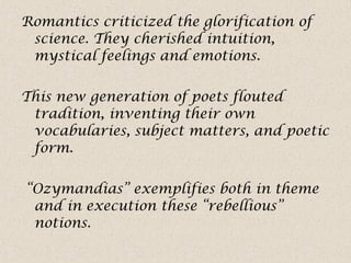 Romantics criticized the glorification of
science. They cherished intuition,
mystical feelings and emotions.
This new generation of poets flouted
tradition, inventing their own
vocabularies, subject matters, and poetic
form.
“Ozymandias” exemplifies both in theme
and in execution these “rebellious”
notions.
 