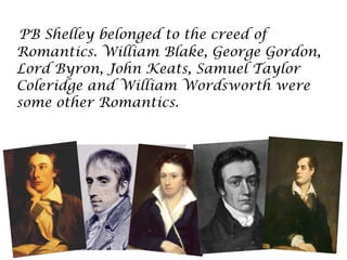 PB Shelley belonged to the creed of
Romantics. William Blake, George Gordon,
Lord Byron, John Keats, Samuel Taylor
Coleridge and William Wordsworth were
some other Romantics.
 