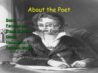 About the Poet
Born:Born: August 4, 1792August 4, 1792
Famous as:Famous as: Romantic and lyric poetRomantic and lyric poet
Place of birth:Place of birth: Horsham, EnglandHorsham, England
DeathDeath: July 8, 1822July 8, 1822
Nationality:Nationality: EnglishEnglish
Famous works:Famous works: OzymandiasOzymandias,, Ode to the WestOde to the West
WindWind,, Music, When Soft Voices Die,Music, When Soft Voices Die, TheThe
CloudCloud andand The Masque of Anarchy.The Masque of Anarchy.
 