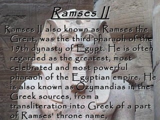 Ramses IIRamses II
Ramses II also known as Ramses theRamses II also known as Ramses the
Great, was the third pharaoh of theGreat, was the third pharaoh of the
19th dynasty of Egypt. He is often19th dynasty of Egypt. He is often
regarded as the greatest, mostregarded as the greatest, most
celebrated and most powerfulcelebrated and most powerful
pharaoh of the Egyptian empire. Hepharaoh of the Egyptian empire. He
is also known as Ozymandias in theis also known as Ozymandias in the
Greek sources, from aGreek sources, from a
transliteration into Greek of a parttransliteration into Greek of a part
of Ramses' throne name,of Ramses' throne name,
 