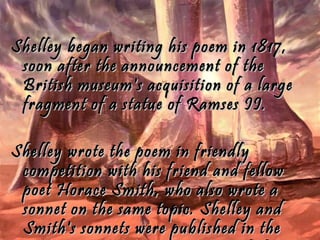 Shelley began writing his poem in 1817,Shelley began writing his poem in 1817,
soon after the announcement of thesoon after the announcement of the
British museum's acquisition of a largeBritish museum's acquisition of a large
fragment of a statue of Ramses II.fragment of a statue of Ramses II.
Shelley wrote the poem in friendlyShelley wrote the poem in friendly
competition with his friend and fellowcompetition with his friend and fellow
poet Horace Smith, who also wrote apoet Horace Smith, who also wrote a
sonnet on the same topic. Shelley andsonnet on the same topic. Shelley and
Smith's sonnets were published in theSmith's sonnets were published in the
 