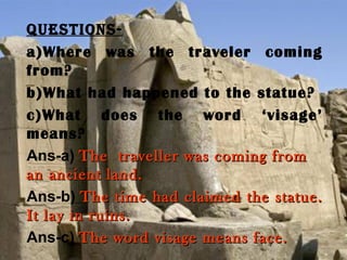 Questions-
a)Where was the traveler coming
from?
b)What had happened to the statue?
c)What does the word ‘visage’
means?
Ans-a) The traveller was coming fromThe traveller was coming from
an ancient land.an ancient land.
Ans-b) The time had claimed the statue.The time had claimed the statue.
It lay in ruins.It lay in ruins.
Ans-c) The word visage means face.The word visage means face.
 
