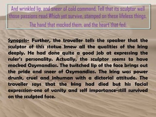 And wrinkled lip, and sneer of cold command, Tell that its sculptor well
those passions read Which yet survive, stamped on these lifeless things,
The hand that mocked them, and the heart that fed;
Synopsis- Further, the traveller tells the speaker that the
sculptor of this statue knew all the qualities of the king
deeply. He had done quite a good job at expressing the
ruler’s personality. Actually, the sculptor seems to have
mocked Ozymandias. The twitched lip of the face brings out
the pride and sneer of Ozymandias. The king was power
drunk, cruel and inhuman with a dictorial attitude. The
traveller says that the king had died but his facial
expression-one of vanity and self importance-still survived
on the sculpted face.
 