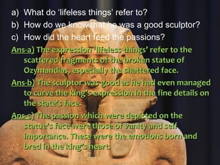 a) What do ‘lifeless things’ refer to?
b) How do we know that he was a good sculptor?
c) How did the heart feed the passions?
Ans-a)Ans-a) The expression ‘lifeless things’ refer to theThe expression ‘lifeless things’ refer to the
scattered fragments of the broken statue ofscattered fragments of the broken statue of
Ozymandias, especially the shattered face.Ozymandias, especially the shattered face.
Ans-b)Ans-b) The sculptor was good as he had even managedThe sculptor was good as he had even managed
to curve the king’s expression in the fine details onto curve the king’s expression in the fine details on
the state’s face.the state’s face.
Ans-c)Ans-c) The passion which were depicted on theThe passion which were depicted on the
statue’s face were those of vanity and selfstatue’s face were those of vanity and self
importance. These were the emotions born andimportance. These were the emotions born and
bred in the king’s heart.bred in the king’s heart.
 