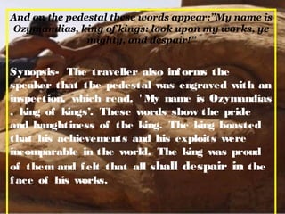 And on the pedestal these words appear:”My name is
Ozymandias, king of kings: look upon my works, ye
mighty, and despair!”
Synopsis- The traveller also informs the
speaker that the pedestal was engraved with an
inspection, which read, ' My name is Ozymandias
, king of kings’. These words show the pride
and haughtiness of the king. The king boasted
that his achievements and his exploits were
incomparable in the world. The king was proud
of them and felt that all shall despair in the
face of his works.
 