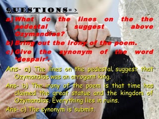 QUESTIONS=>QUESTIONS=>
a) What do the lines on the the
pedestal suggest above
Ozymandias?
b) Bring out the irony of the poem.
c) Give the synonym of the word
‘despair’.
Ans- a)Ans- a) The lines on the pedestal suggest thatThe lines on the pedestal suggest that
Ozymandias was an arrogant king.Ozymandias was an arrogant king.
Ans- b) The irony of the poem is that time hasAns- b) The irony of the poem is that time has
claimed the great statue and the kingdom ofclaimed the great statue and the kingdom of
Ozymandias. Everything lies in ruins.Ozymandias. Everything lies in ruins.
Ans- c) The synonym is ‘submit.Ans- c) The synonym is ‘submit.
 