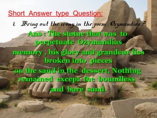 Short  Answer  type  Question:
1. Bring out the irony in the poem Ozymandias ?
Ans : The statue that was toAns : The statue that was to
perpetuate Ozymandiasperpetuate Ozymandias
memory , his glory and grandeur liesmemory , his glory and grandeur lies
broken into piecesbroken into pieces
on the sand in the dessert. Nothingon the sand in the dessert. Nothing
remained except the boundlessremained except the boundless
and bare sand.and bare sand.
 