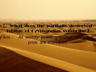 2.   What  does  the  partially  destroyed  
tstatue  of  Ozymandias  symbolise ?
Ans  :    All  worldly  power ,grandeur , glory and 
pride  are short lived.
 