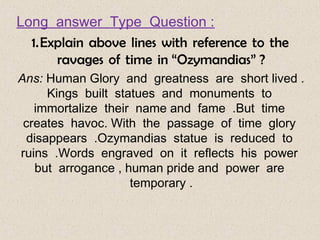 Long  answer  Type  Question :
1.   Explain  above  lines  with  reference  to  the 
ravages  of  time  in “Ozymandias” ?
Ans: Human Glory  and  greatness  are  short lived .
Kings  built  statues  and  monuments  to 
immortalize  their  name and  fame  .But  time 
creates  havoc. With  the  passage  of  time  glory 
disappears  .Ozymandias  statue  is  reduced  to 
ruins  .Words  engraved  on  it  reflects  his  power 
but  arrogance , human pride and  power  are 
temporary .
 
