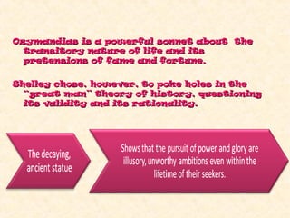 Ozymandias is a powerful sonnet about theOzymandias is a powerful sonnet about the
transitory nature of life and itstransitory nature of life and its
pretensions of fame and fortune.pretensions of fame and fortune.
Shelley chose, however, to poke holes in theShelley chose, however, to poke holes in the
“great man” theory of history, questioning“great man” theory of history, questioning
its validity and its rationality.its validity and its rationality.
 