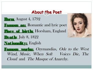About the PoetAbout the Poet
Born:Born: August 4, 1792August 4, 1792
Famous as:Famous as: Romantic and lyric poetRomantic and lyric poet
Place of birth:Place of birth: Horsham, EnglandHorsham, England
DeathDeath: July 8, 1822July 8, 1822
Nationality:Nationality: EnglishEnglish
Famous works:Famous works: OzymandiasOzymandias, , Ode to the WestOde to the West
WindWind, , Music, When Soft Voices Die,Music, When Soft Voices Die,  TheThe
CloudCloud and  and The Masque of Anarchy.The Masque of Anarchy.
 