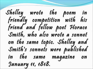 Shelley wrote the poem inShelley wrote the poem in
friendly competition with hisfriendly competition with his
friend and fellow poet Horacefriend and fellow poet Horace
Smith, who also wrote a sonnetSmith, who also wrote a sonnet
on the same topic. Shelley andon the same topic. Shelley and
Smith's sonnets were publishedSmith's sonnets were published
in the same magazine onin the same magazine on
January 11, 1818.January 11, 1818.
 