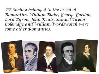 PB Shelley belonged to the creed of
Romantics. William Blake, George Gordon,
Lord Byron, John Keats, Samuel Taylor
Coleridge and William Wordsworth were
some other Romantics.
 