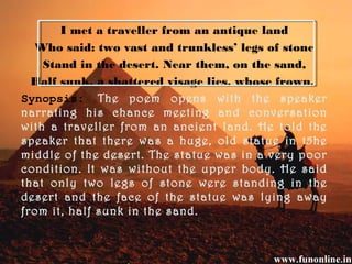 I met a traveller from an antique land
Who said: two vast and trunkless’ legs of stone
Stand in the desert. Near them, on the sand,
Half sunk, a shattered visage lies, whose frown,
Synopsis: The poem opens with the speaker
narrating his chance meeting and conversation
with a traveller from an ancient land. He told the
speaker that there was a huge, old statue in t5he
middle of the desert. The statue was in a very poor
condition. It was without the upper body. He said
that only two legs of stone were standing in the
desert and the face of the statue was lying away
from it, half sunk in the sand.
 