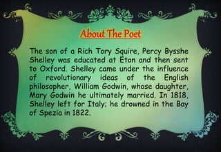 The son of a Rich Tory Squire, Percy Bysshe
Shelley was educated at Eton and then sent
to Oxford. Shelley came under the influence
of revolutionary ideas of the English
philosopher, William Godwin, whose daughter,
Mary Godwin he ultimately married. In 1818,
Shelley left for Italy; he drowned in the Bay
of Spezia in 1822.
 