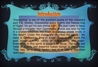 ‘Ozymandias’ is one of the greatest poems of the renowned
poet P.B. Shelley. Ozymandias was a mighty and famous king
of Egypt. He got his own statue built. The poet came to know
through a traveller that Ozymandias’ statue was seen by him
in a broken condition. His trunk less statue stands lonely in
the desert. Under the statue are inscribes the words : ‘My
name is Ozymandias, King of Kings’. Thus, in this poem the
poet brings out the vanity of human pomp and power.
Everything in this world is subject to decay. The name and
fame of mighty and powerful human beings is short lived.
Time may be a great healer, but it is also a merciless
destroyer.
 