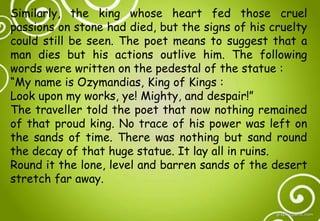 Similarly, the king whose heart fed those cruel
passions on stone had died, but the signs of his cruelty
could still be seen. The poet means to suggest that a
man dies but his actions outlive him. The following
words were written on the pedestal of the statue :
“My name is Ozymandias, King of Kings :
Look upon my works, ye! Mighty, and despair!”
The traveller told the poet that now nothing remained
of that proud king. No trace of his power was left on
the sands of time. There was nothing but sand round
the decay of that huge statue. It lay all in ruins.
Round it the lone, level and barren sands of the desert
stretch far away.
 