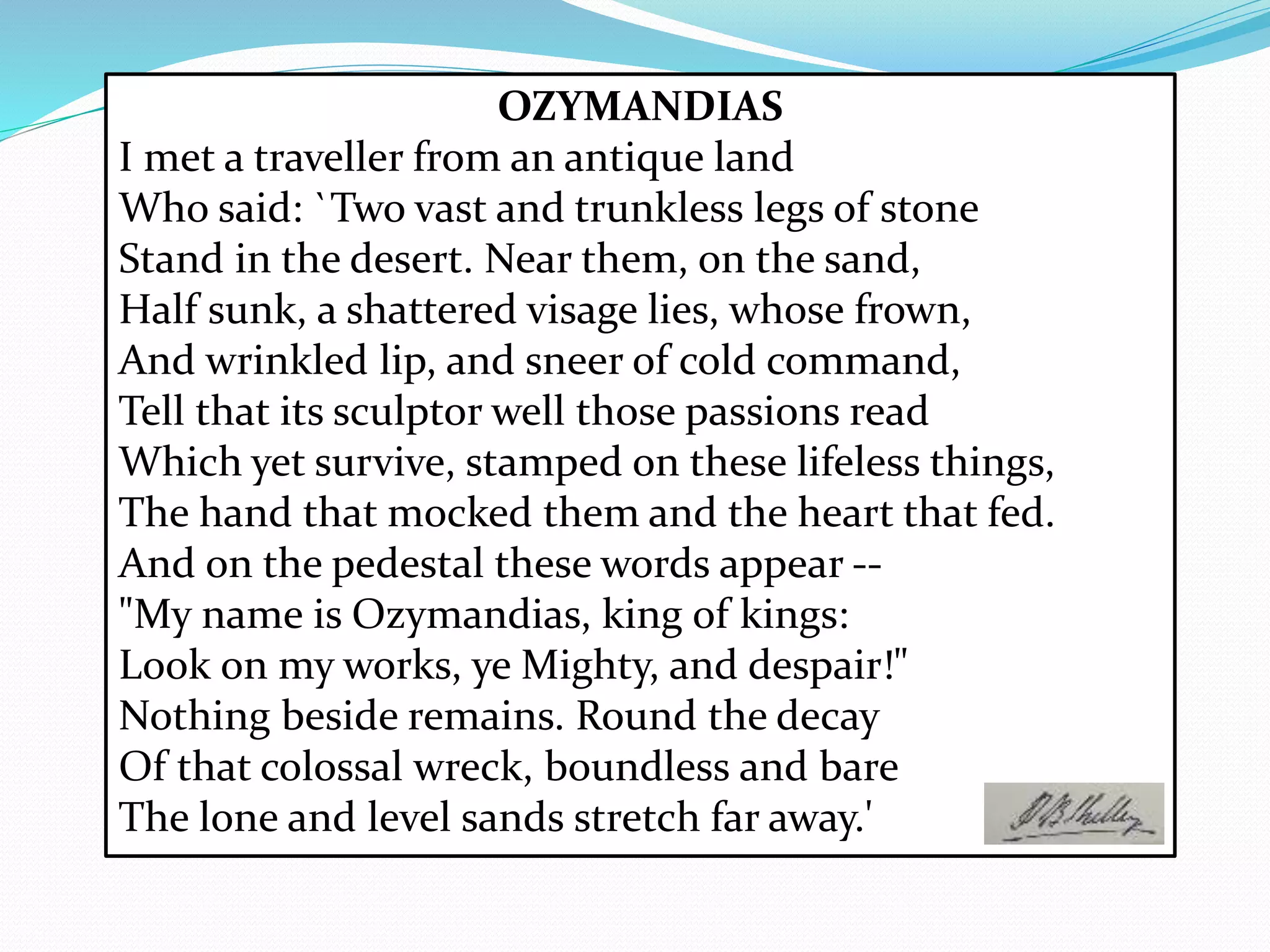 OZYMANDIAS
I met a traveller from an antique land
Who said: `Two vast and trunkless legs of stone
Stand in the desert. Near them, on the sand,
Half sunk, a shattered visage lies, whose frown,
And wrinkled lip, and sneer of cold command,
Tell that its sculptor well those passions read
Which yet survive, stamped on these lifeless things,
The hand that mocked them and the heart that fed.
And on the pedestal these words appear --
"My name is Ozymandias, king of kings:
Look on my works, ye Mighty, and despair!"
Nothing beside remains. Round the decay
Of that colossal wreck, boundless and bare
The lone and level sands stretch far away.'
 