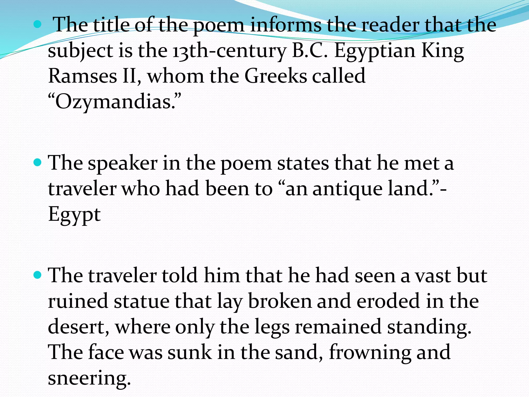  The title of the poem informs the reader that the
subject is the 13th-century B.C. Egyptian King
Ramses II, whom the Greeks called
“Ozymandias.”
 The speaker in the poem states that he met a
traveler who had been to “an antique land.”-
Egypt
 The traveler told him that he had seen a vast but
ruined statue that lay broken and eroded in the
desert, where only the legs remained standing.
The face was sunk in the sand, frowning and
sneering.
 