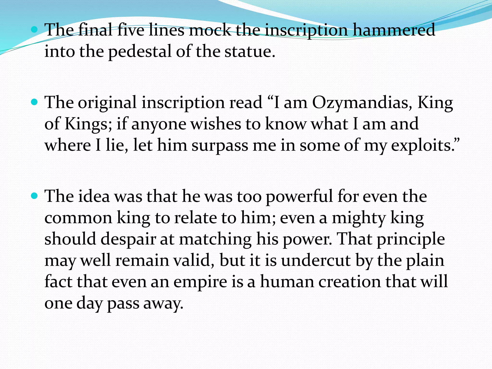  The final five lines mock the inscription hammered
into the pedestal of the statue.
 The original inscription read “I am Ozymandias, King
of Kings; if anyone wishes to know what I am and
where I lie, let him surpass me in some of my exploits.”
 The idea was that he was too powerful for even the
common king to relate to him; even a mighty king
should despair at matching his power. That principle
may well remain valid, but it is undercut by the plain
fact that even an empire is a human creation that will
one day pass away.
 