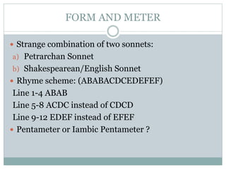 FORM AND METER
 Strange combination of two sonnets:
a) Petrarchan Sonnet
b) Shakespearean/English Sonnet
 Rhyme scheme: (ABABACDCEDEFEF)
Line 1-4 ABAB
Line 5-8 ACDC instead of CDCD
Line 9-12 EDEF instead of EFEF
 Pentameter or Iambic Pentameter ?
 