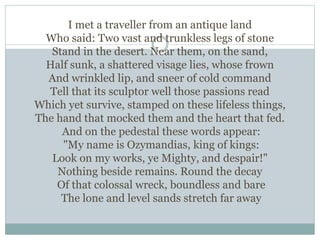 I met a traveller from an antique land
Who said: Two vast and trunkless legs of stone
Stand in the desert. Near them, on the sand,
Half sunk, a shattered visage lies, whose frown
And wrinkled lip, and sneer of cold command
Tell that its sculptor well those passions read
Which yet survive, stamped on these lifeless things,
The hand that mocked them and the heart that fed.
And on the pedestal these words appear:
"My name is Ozymandias, king of kings:
Look on my works, ye Mighty, and despair!"
Nothing beside remains. Round the decay
Of that colossal wreck, boundless and bare
The lone and level sands stretch far away
 